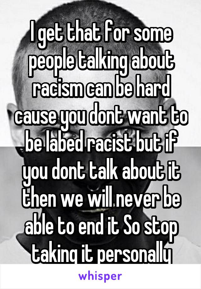 I get that for some people talking about racism can be hard cause you dont want to be labed racist but if you dont talk about it then we will never be able to end it So stop taking it personally