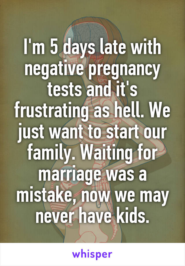 I'm 5 days late with negative pregnancy tests and it's frustrating as hell. We just want to start our family. Waiting for marriage was a mistake, now we may never have kids.