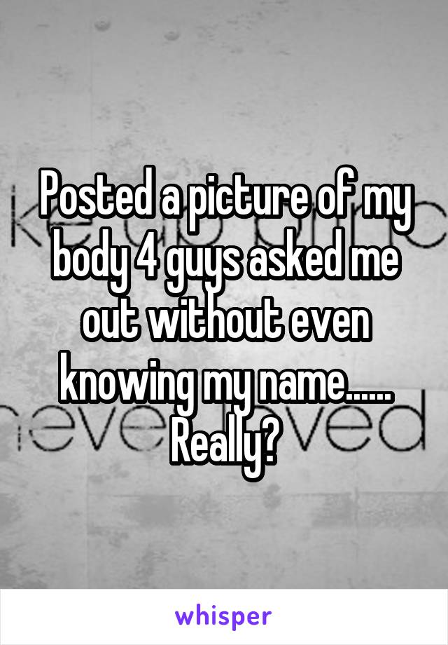 Posted a picture of my body 4 guys asked me out without even knowing my name...... Really?