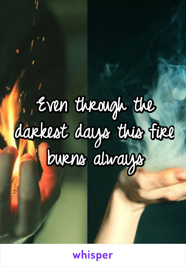 Even through the darkest days this fire burns always