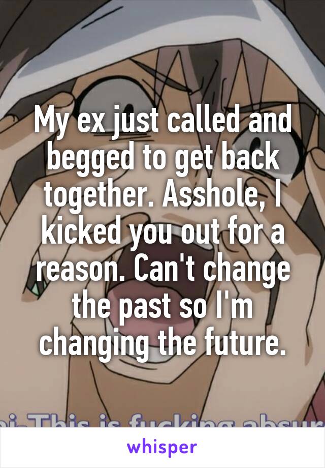 My ex just called and begged to get back together. Asshole, I kicked you out for a reason. Can't change the past so I'm changing the future.