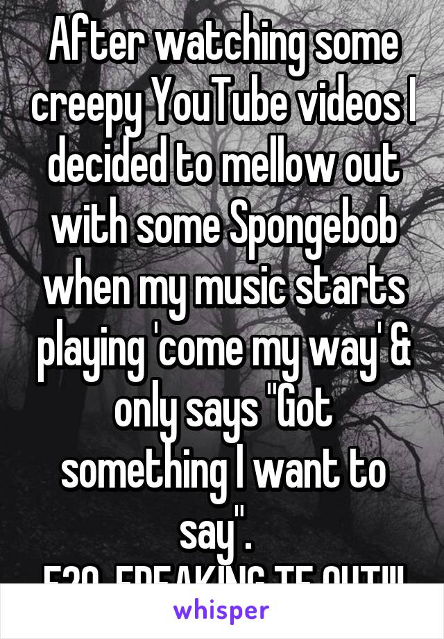 After watching some creepy YouTube videos I decided to mellow out with some Spongebob when my music starts playing 'come my way' & only says "Got something I want to say".  
F20. FREAKING TF OUT!!!