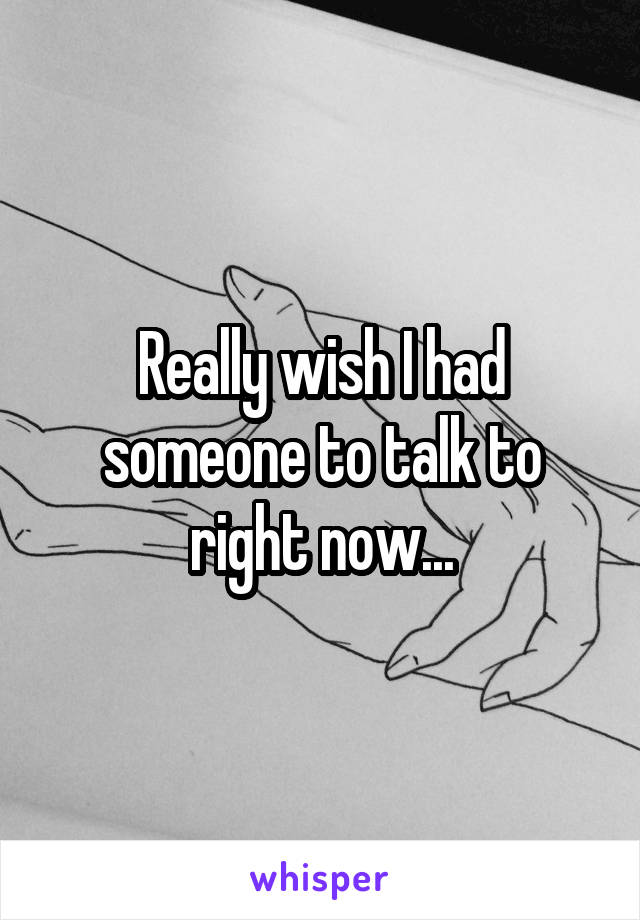 Really wish I had someone to talk to right now...