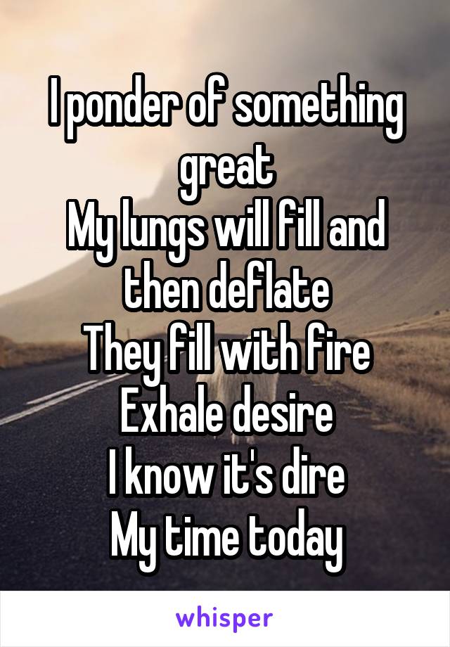 I ponder of something great
My lungs will fill and then deflate
They fill with fire
Exhale desire
I know it's dire
My time today