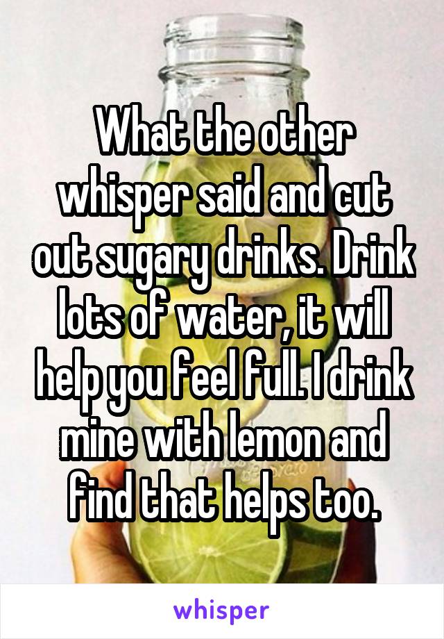 What the other whisper said and cut out sugary drinks. Drink lots of water, it will help you feel full. I drink mine with lemon and find that helps too.