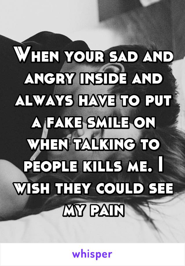 When your sad and angry inside and always have to put a fake smile on when talking to people kills me. I wish they could see my pain