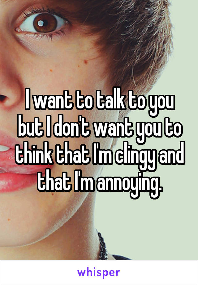 I want to talk to you but I don't want you to think that I'm clingy and that I'm annoying.