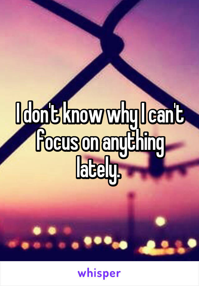 I don't know why I can't focus on anything lately. 