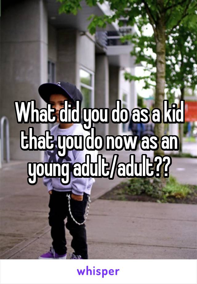 What did you do as a kid that you do now as an young adult/adult??