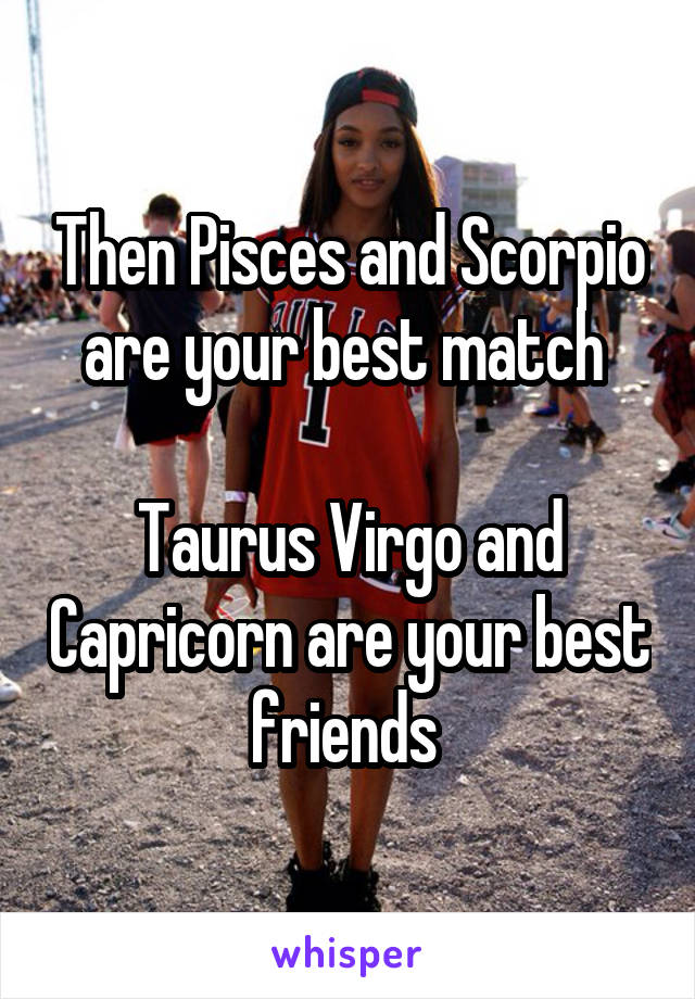 Then Pisces and Scorpio are your best match 

Taurus Virgo and Capricorn are your best friends 