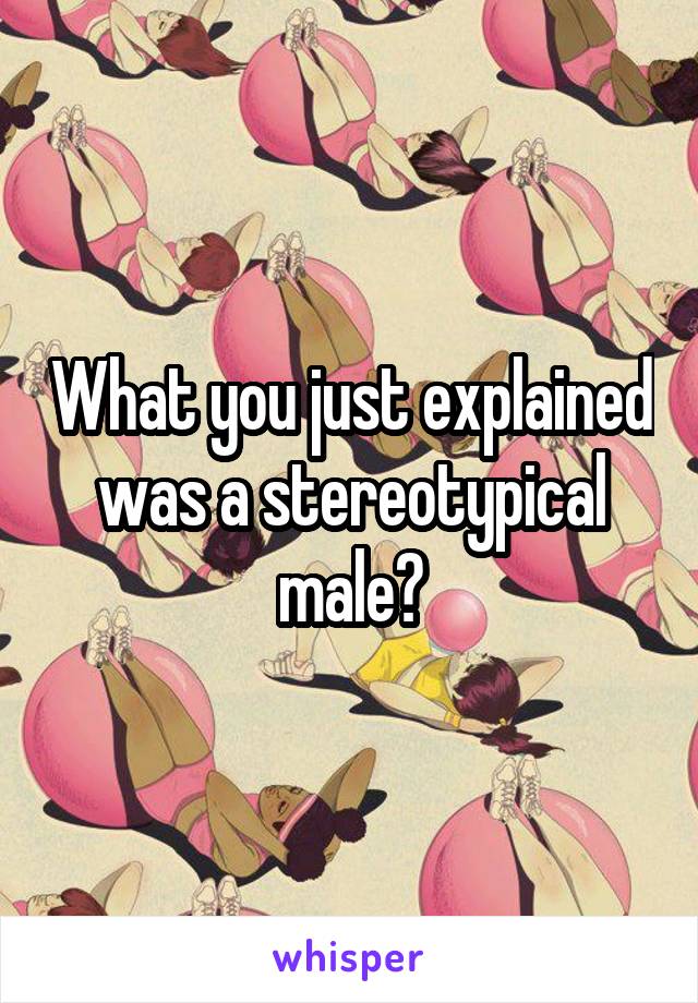 What you just explained was a stereotypical male?