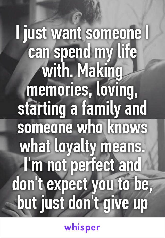 I just want someone I can spend my life with. Making memories, loving, starting a family and someone who knows what loyalty means. I'm not perfect and don't expect you to be, but just don't give up