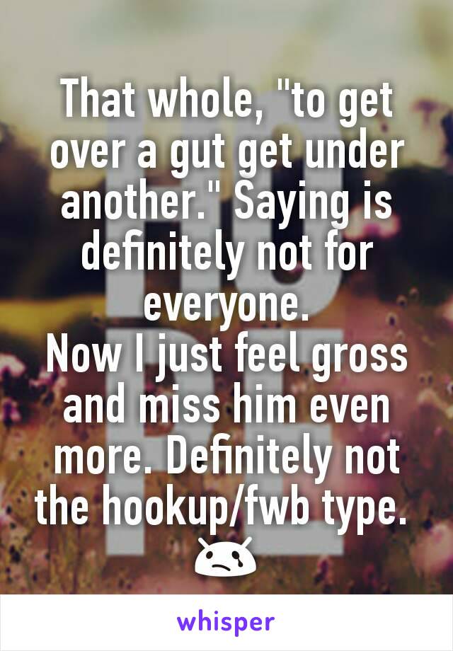 That whole, "to get over a gut get under another." Saying is definitely not for everyone.
Now I just feel gross and miss him even more. Definitely not the hookup/fwb type. 
😢