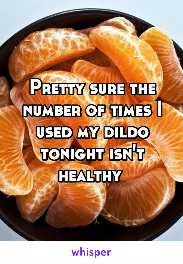 Pretty sure the number of times I used my dildo tonight isn't healthy 