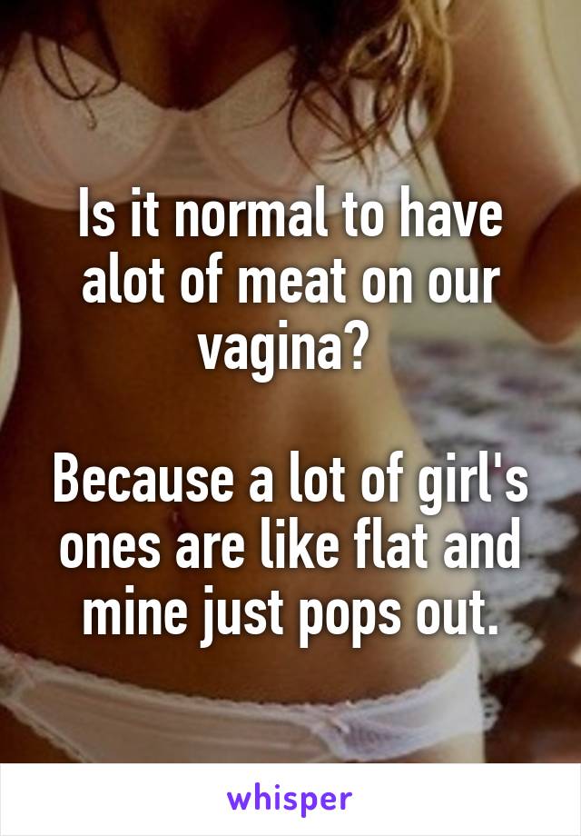 Is it normal to have alot of meat on our vagina? 

Because a lot of girl's ones are like flat and mine just pops out.