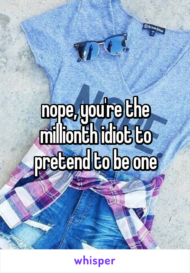 nope, you're the millionth idiot to pretend to be one