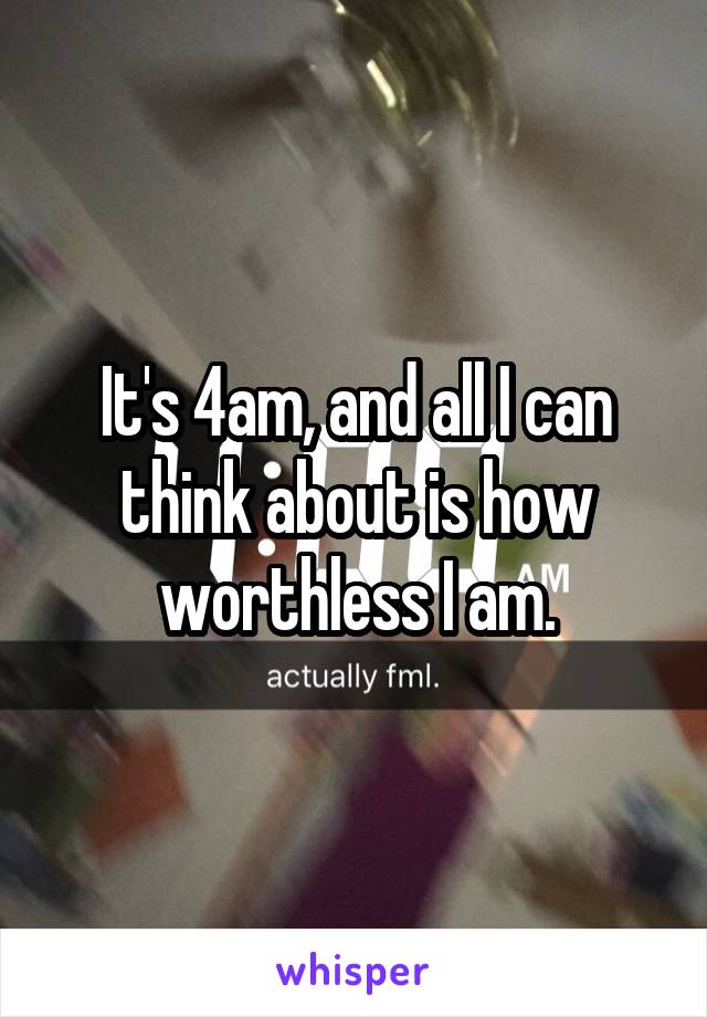 It's 4am, and all I can think about is how worthless I am.