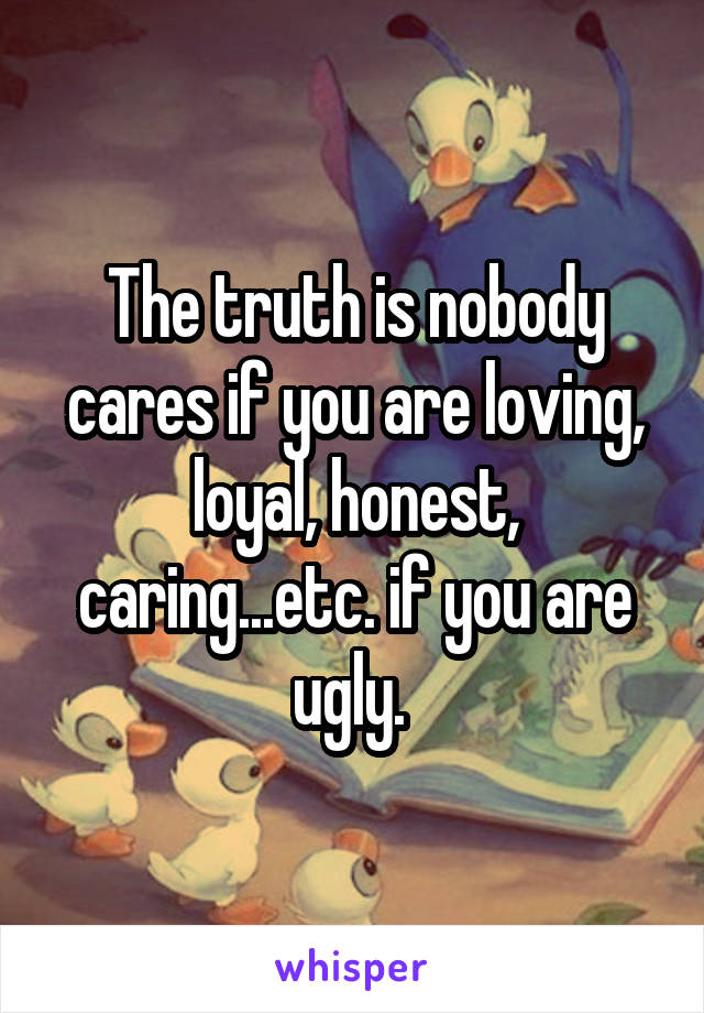 The truth is nobody cares if you are loving, loyal, honest, caring...etc. if you are ugly. 