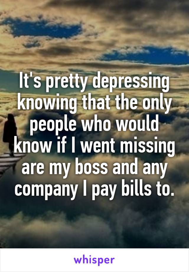 It's pretty depressing knowing that the only people who would know if I went missing are my boss and any company I pay bills to.