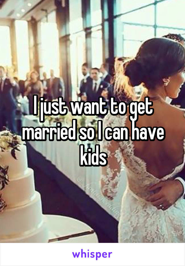 I just want to get married so I can have kids