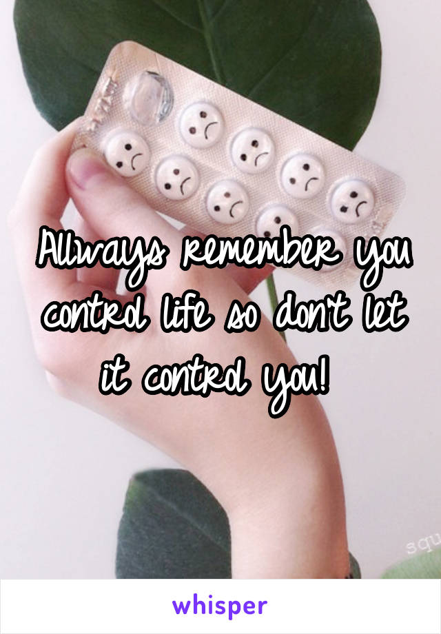 Allways remember you control life so don't let it control you! 