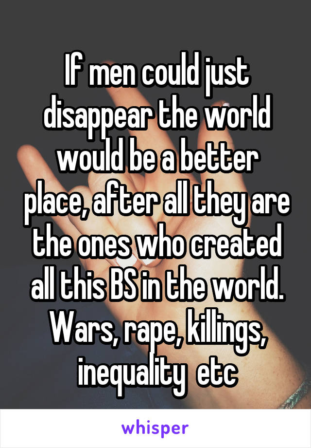 If men could just disappear the world would be a better place, after all they are the ones who created all this BS in the world. Wars, rape, killings, inequality  etc