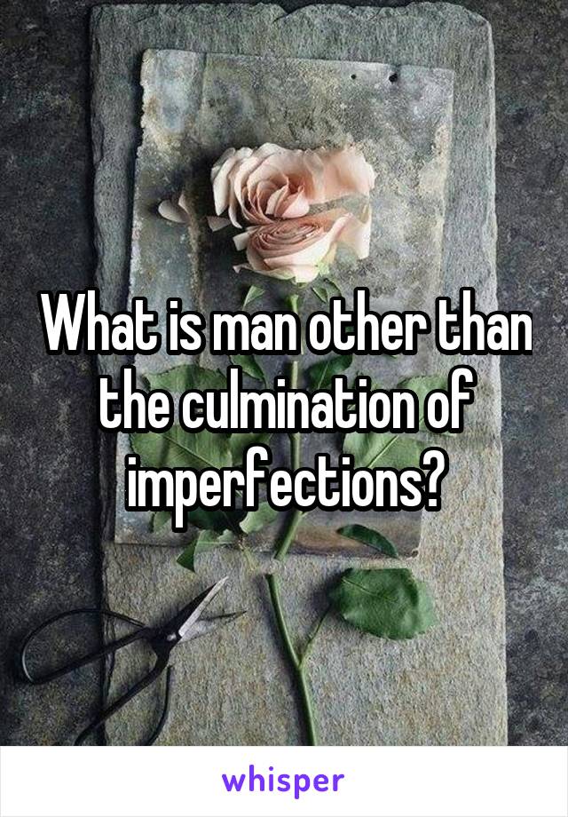 What is man other than the culmination of imperfections?