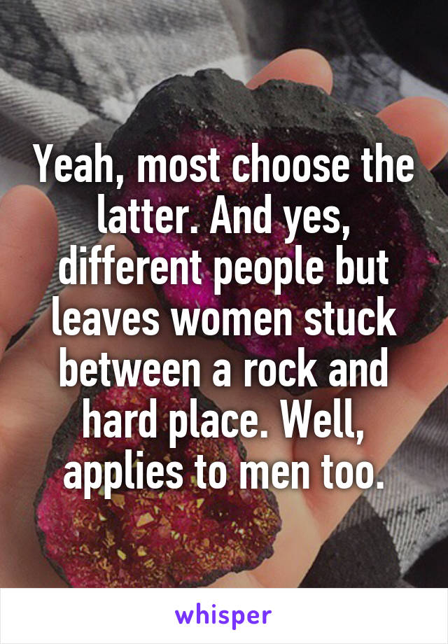 Yeah, most choose the latter. And yes, different people but leaves women stuck between a rock and hard place. Well, applies to men too.