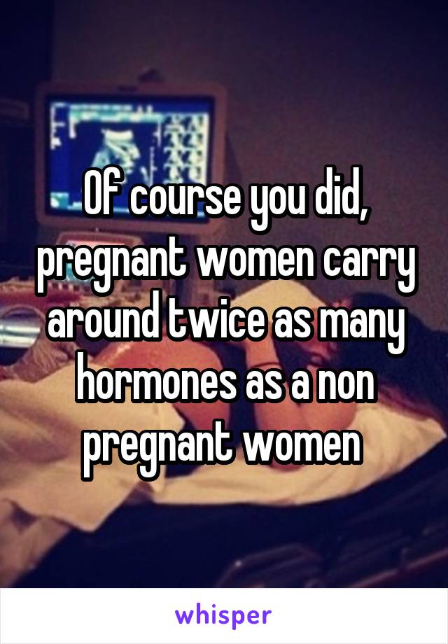 Of course you did, pregnant women carry around twice as many hormones as a non pregnant women 