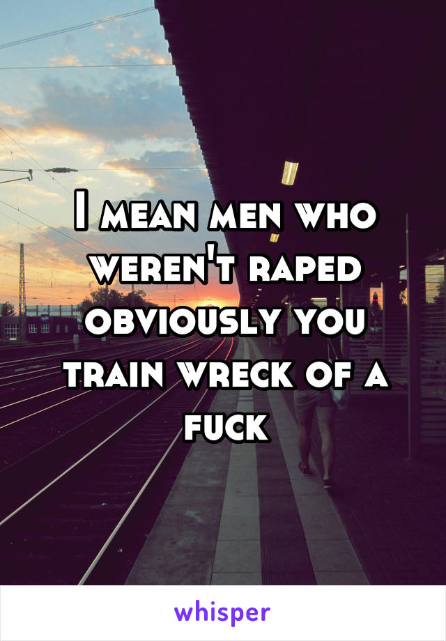 I mean men who weren't raped obviously you train wreck of a fuck