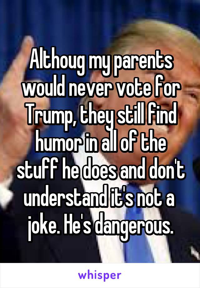 Althoug my parents would never vote for Trump, they still find humor in all of the stuff he does and don't understand it's not a 
joke. He's dangerous.