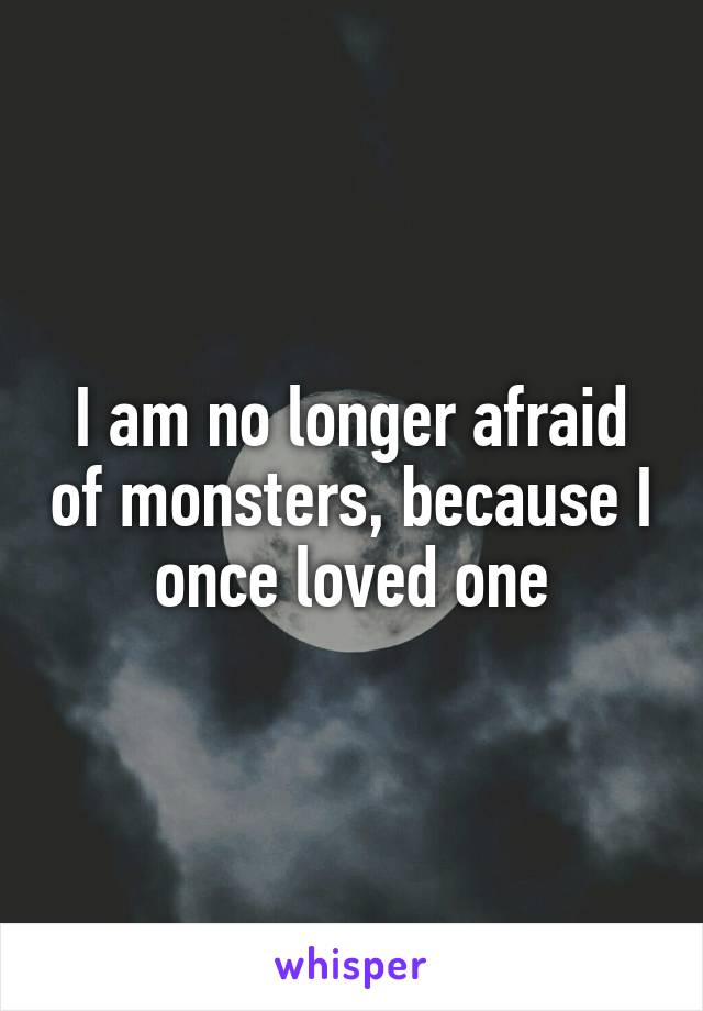 I am no longer afraid of monsters, because I once loved one