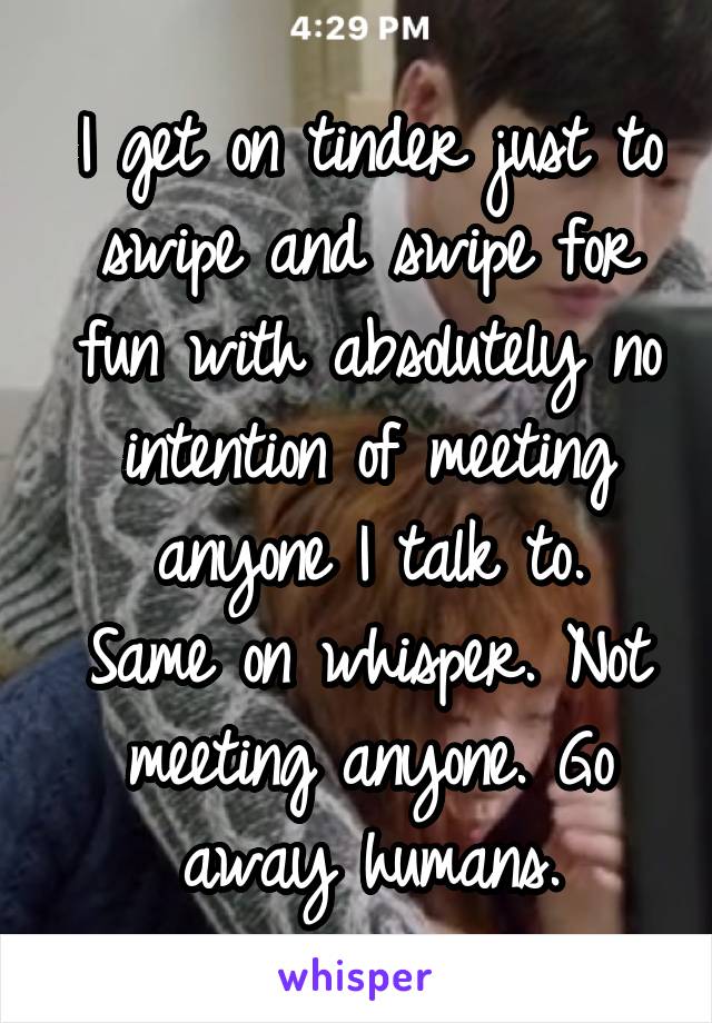 I get on tinder just to swipe and swipe for fun with absolutely no intention of meeting anyone I talk to.
Same on whisper. Not meeting anyone. Go away humans.