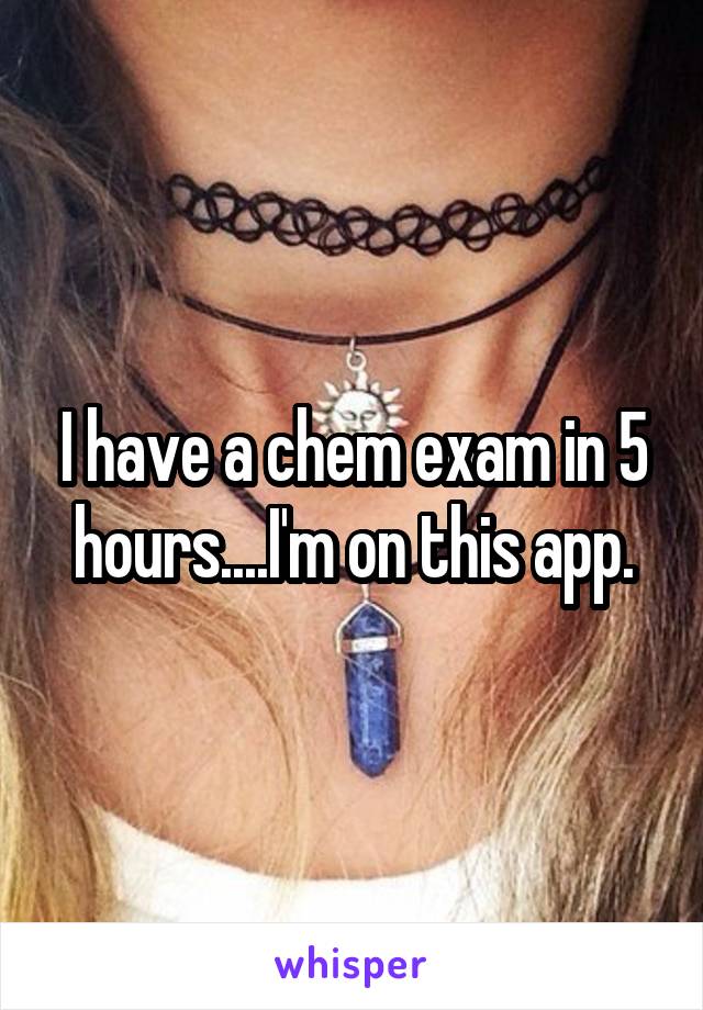 I have a chem exam in 5 hours....I'm on this app.