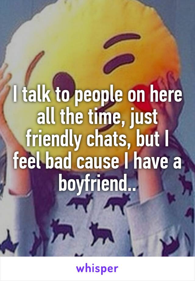 I talk to people on here all the time, just friendly chats, but I feel bad cause I have a boyfriend..