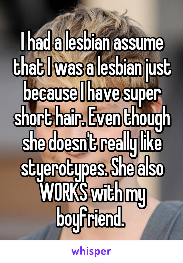 I had a lesbian assume that I was a lesbian just because I have super short hair. Even though she doesn't really like styerotypes. She also WORKS with my boyfriend. 