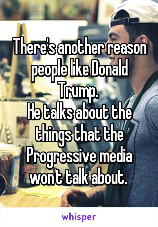 There's another reason people like Donald Trump. 
He talks about the things that the Progressive media won't talk about. 