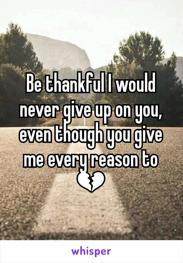 Be thankful I would never give up on you, even though you give me every reason to 💔