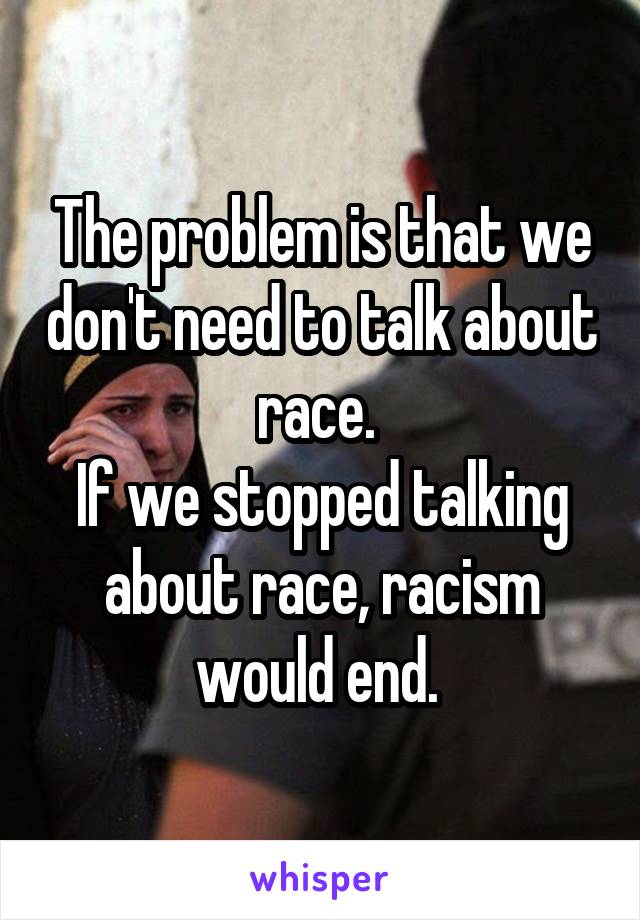 The problem is that we don't need to talk about race. 
If we stopped talking about race, racism would end. 