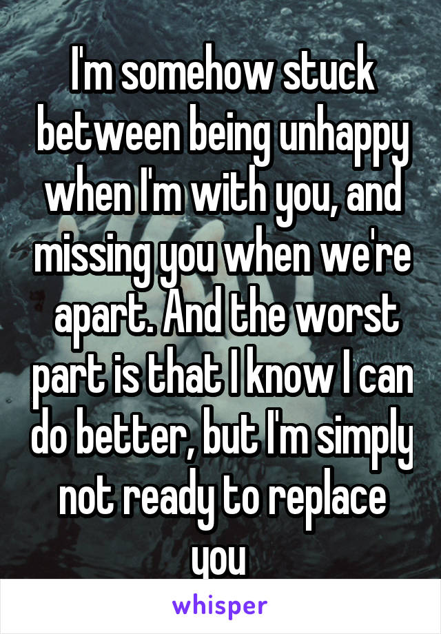 I'm somehow stuck between being unhappy when I'm with you, and missing you when we're  apart. And the worst part is that I know I can do better, but I'm simply not ready to replace you 