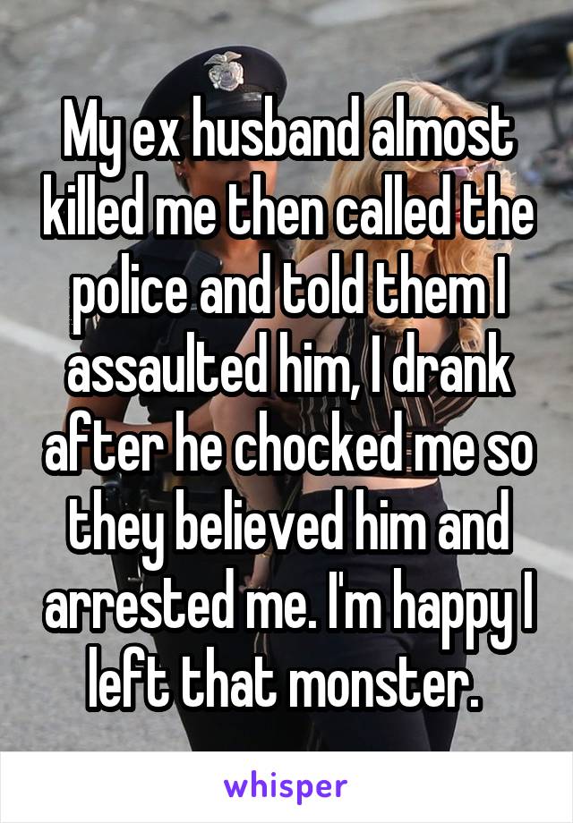 My ex husband almost killed me then called the police and told them I assaulted him, I drank after he chocked me so they believed him and arrested me. I'm happy I left that monster. 