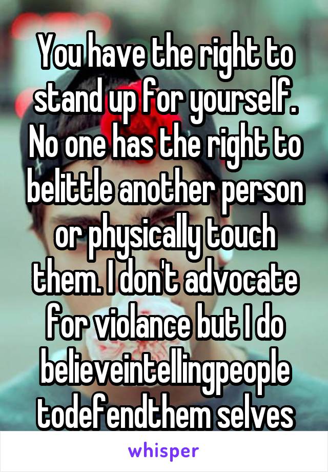 You have the right to stand up for yourself. No one has the right to belittle another person or physically touch them. I don't advocate for violance but I do believeintellingpeople todefendthem selves