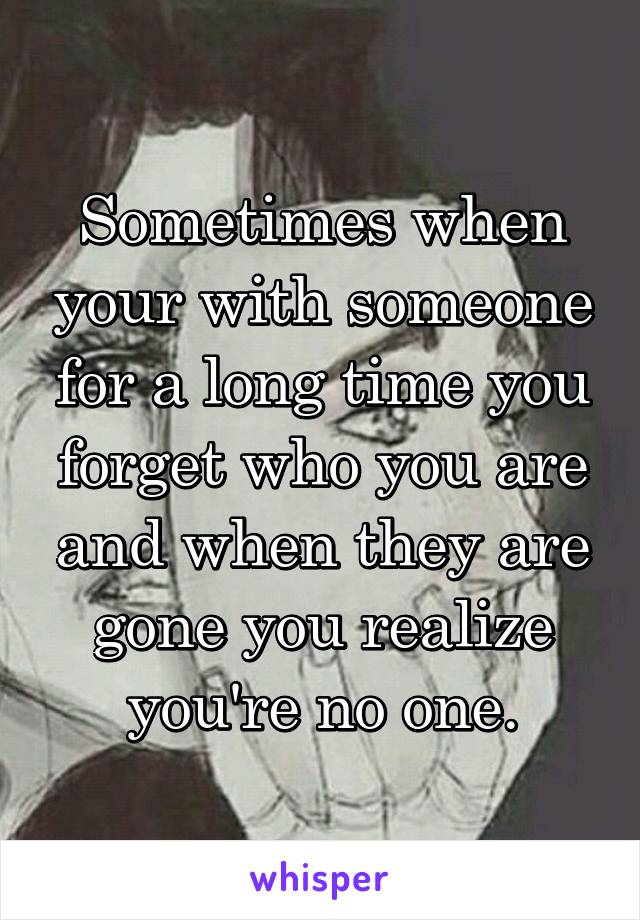 Sometimes when your with someone for a long time you forget who you are and when they are gone you realize you're no one.