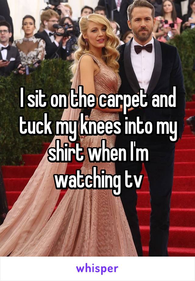 I sit on the carpet and tuck my knees into my shirt when I'm watching tv