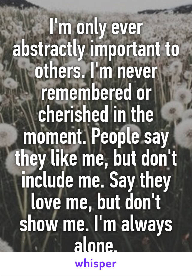 I'm only ever abstractly important to others. I'm never remembered or cherished in the moment. People say they like me, but don't include me. Say they love me, but don't show me. I'm always alone.