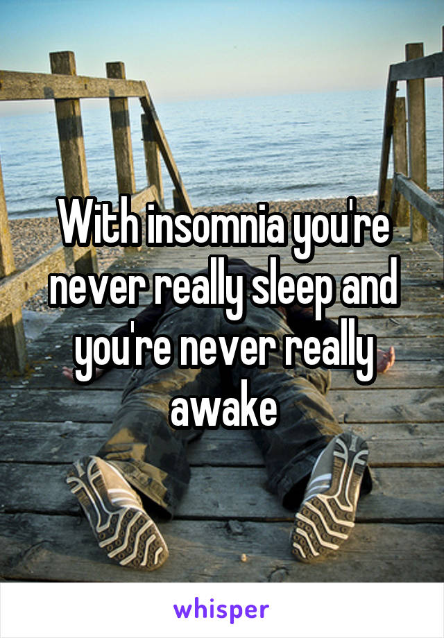 With insomnia you're never really sleep and you're never really awake