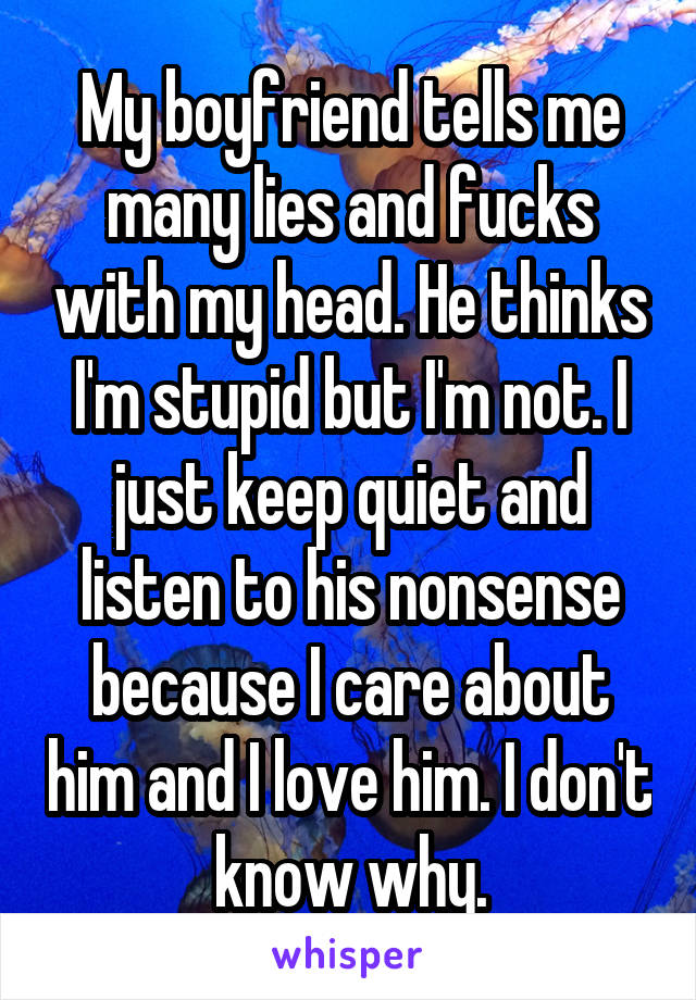 My boyfriend tells me many lies and fucks with my head. He thinks I'm stupid but I'm not. I just keep quiet and listen to his nonsense because I care about him and I love him. I don't know why.