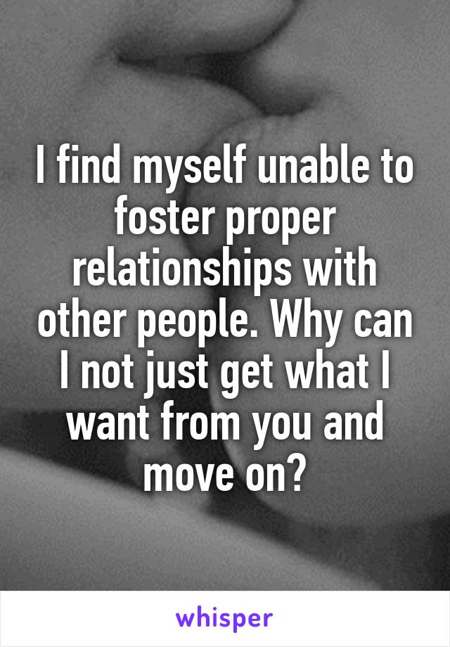 I find myself unable to foster proper relationships with other people. Why can I not just get what I want from you and move on?