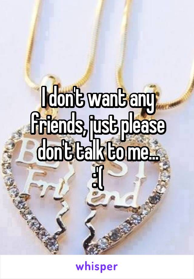 I don't want any friends, just please don't talk to me...
:'(