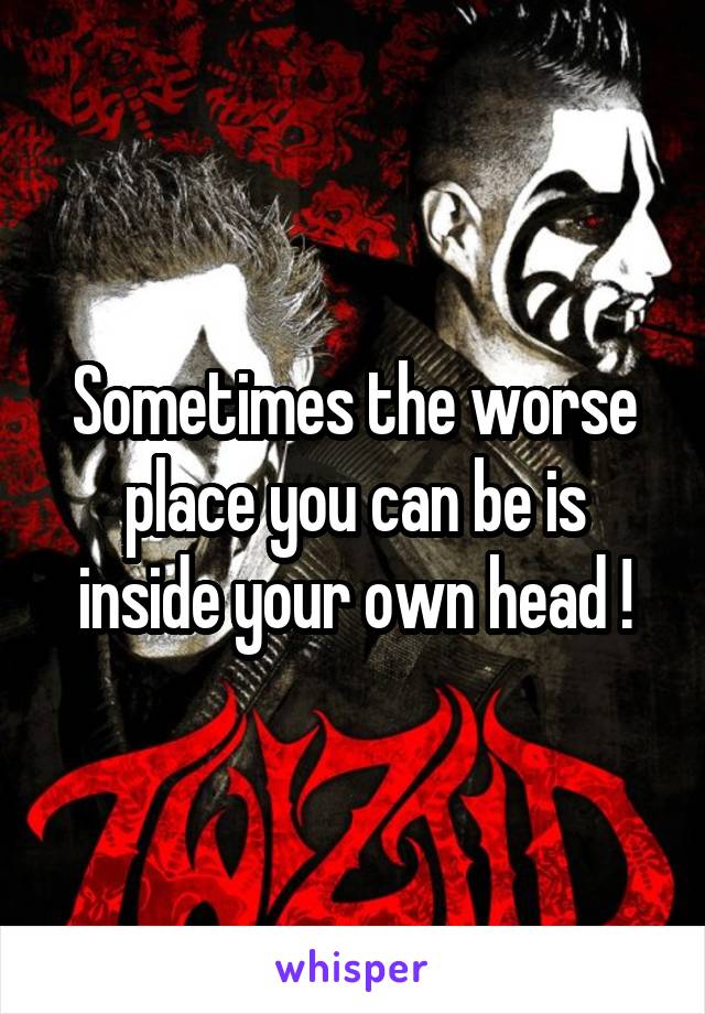 Sometimes the worse place you can be is inside your own head !